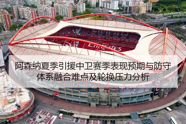 阿森纳夏季引援中卫赛季表现预期与防守体系融合难点及轮换压力分析
